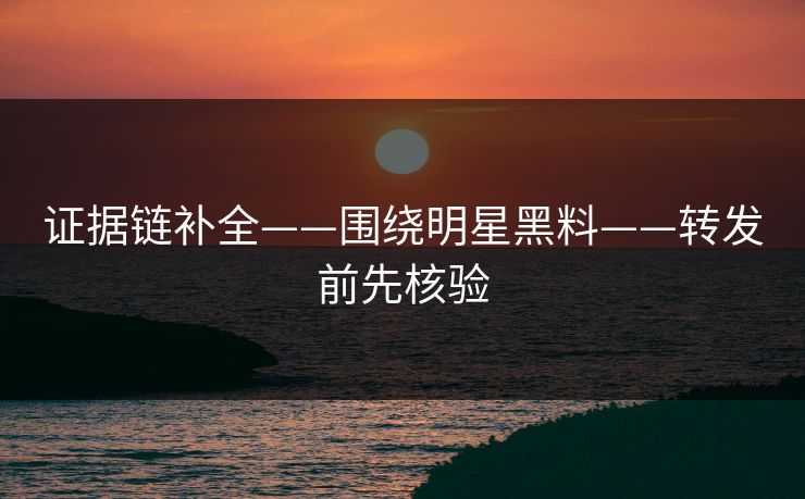 证据链补全——围绕明星黑料——转发前先核验 证据链补全——围绕明星黑料——转发前先核验