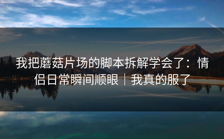 我把蘑菇片场的脚本拆解学会了：情侣日常瞬间顺眼｜我真的服了