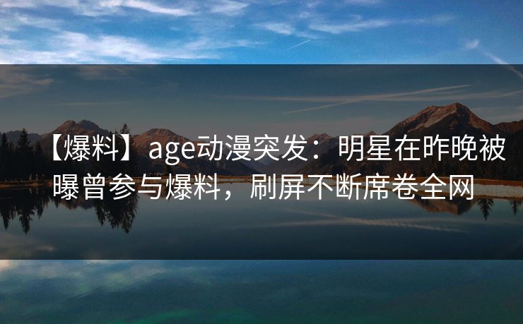【爆料】age动漫突发：明星在昨晚被曝曾参与爆料，刷屏不断席卷全网