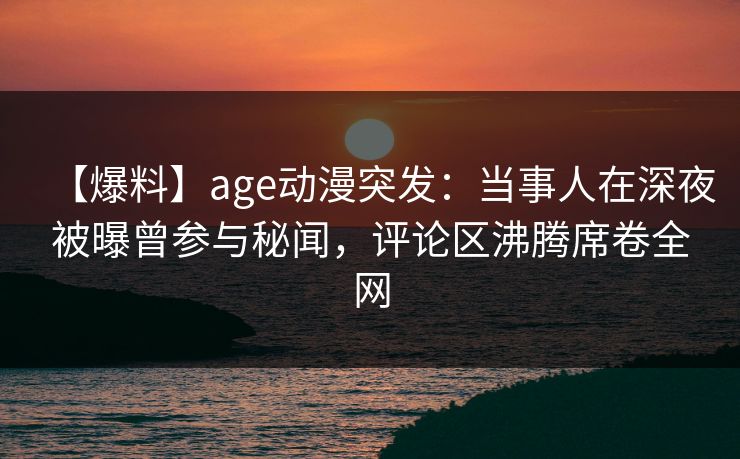 【爆料】age动漫突发：当事人在深夜被曝曾参与秘闻，评论区沸腾席卷全网
