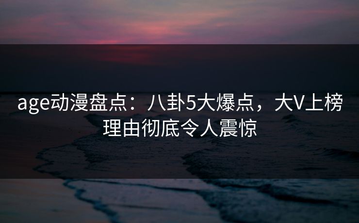 age动漫盘点:八卦5大爆点,大V上榜理由彻底令人震惊 age动漫盘点:八卦5大爆点,大V上榜理由彻底令人震惊