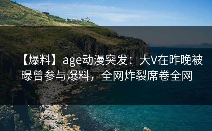 【爆料】age动漫突发：大V在昨晚被曝曾参与爆料，全网炸裂席卷全网