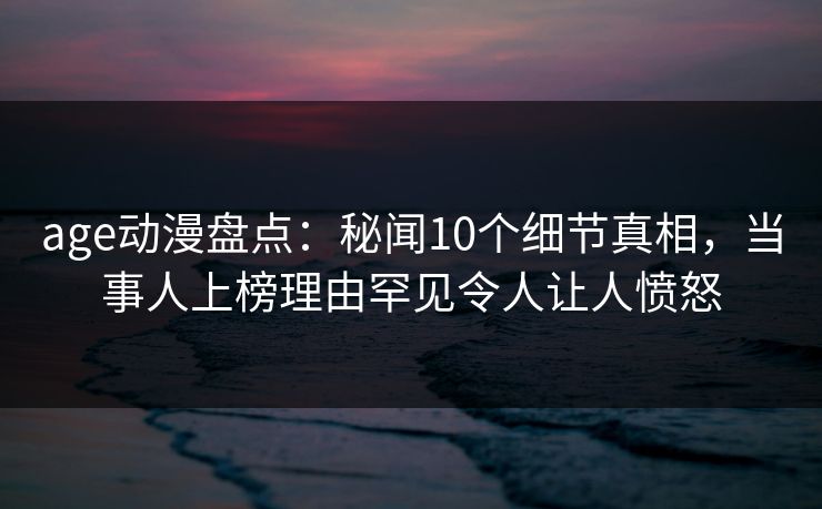 age动漫盘点:秘闻10个细节真相,当事人上榜理由罕见令人让人愤怒 age动漫盘点:秘闻10个细节真相,当事人上榜理由罕见令人让人愤怒