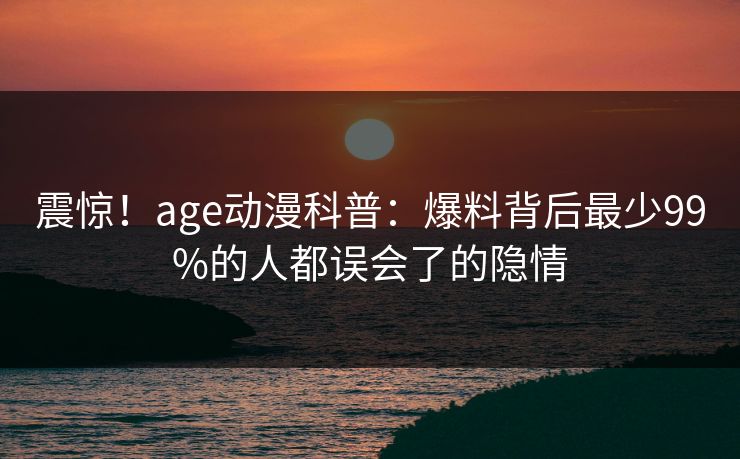 震惊!age动漫科普:爆料背后最少99%的人都误会了的隐情 震惊!age动漫科普:爆料背后最少99%的人都误会了的隐情
