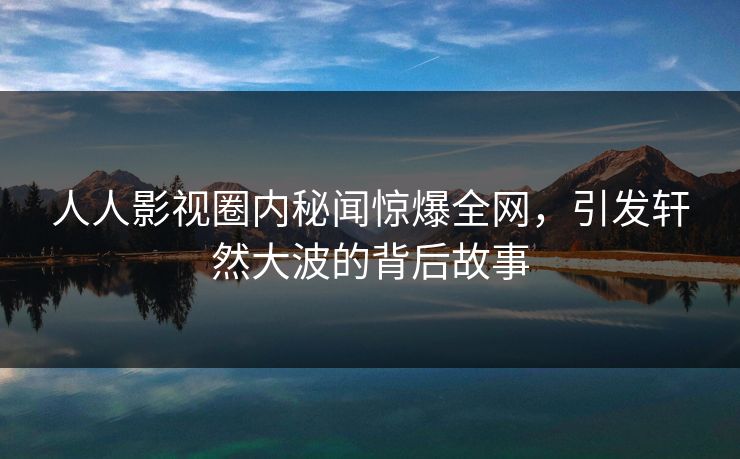 人人影视圈内秘闻惊爆全网,引发轩然大波的背后故事 人人影视圈内秘闻惊爆全网,引发轩然大波的背后故事