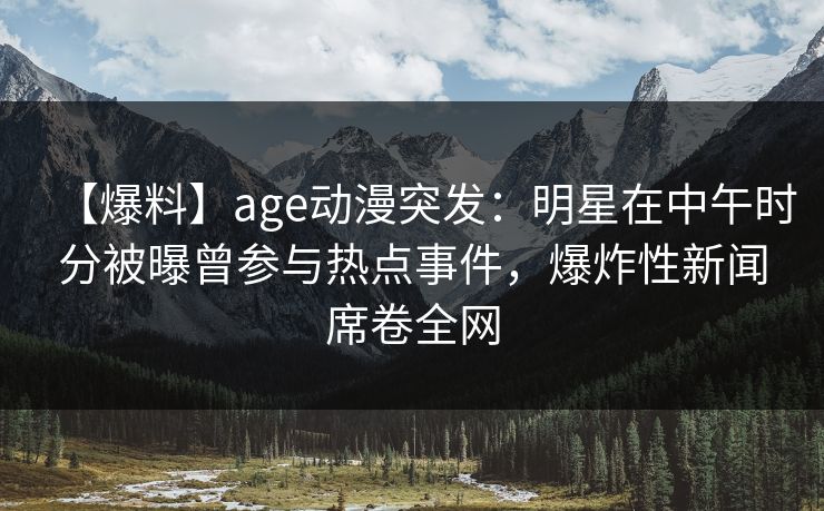 【爆料】age动漫突发：明星在中午时分被曝曾参与热点事件，爆炸性新闻席卷全网
