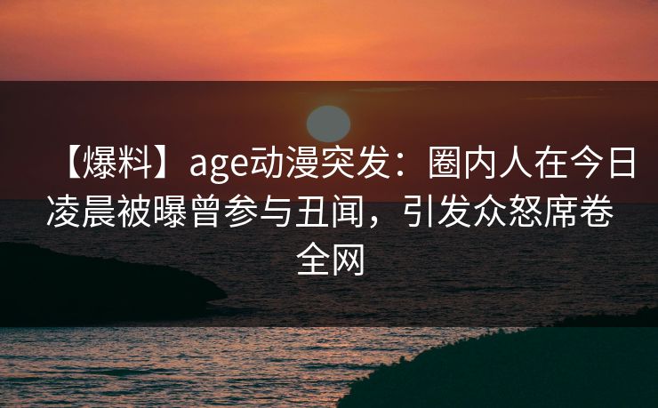 【爆料】age动漫突发：圈内人在今日凌晨被曝曾参与丑闻，引发众怒席卷全网