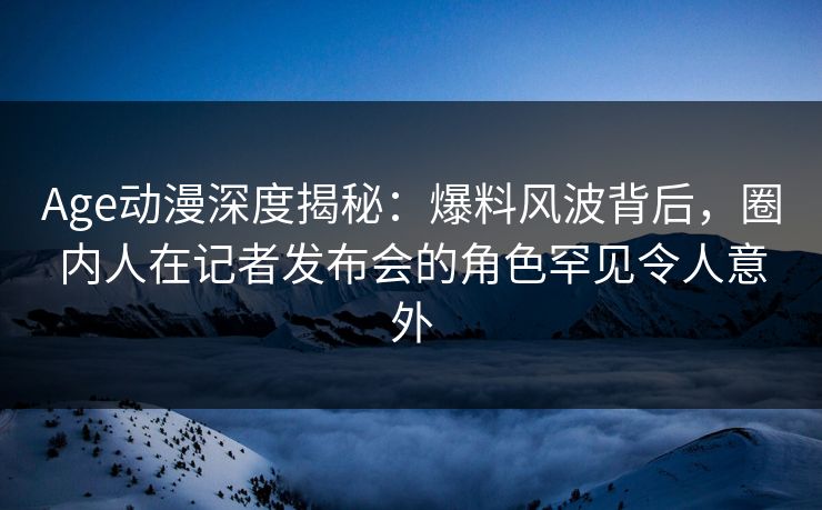 Age动漫深度揭秘：爆料风波背后，圈内人在记者发布会的角色罕见令人意外