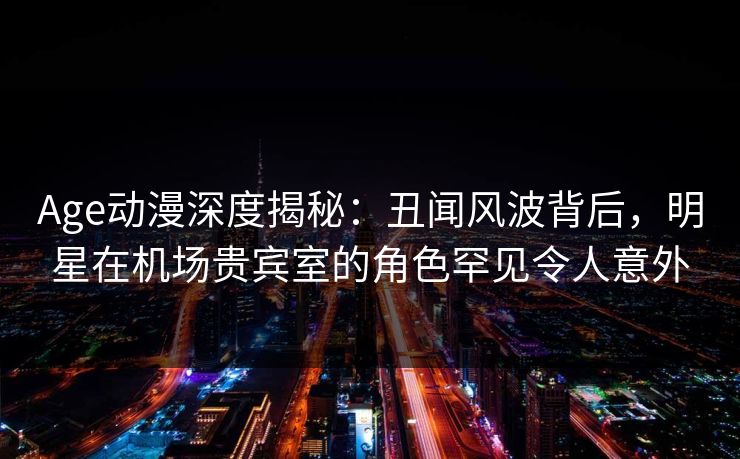 Age动漫深度揭秘:丑闻风波背后,明星在机场贵宾室的角色罕见令人意外 Age动漫深度揭秘:丑闻风波背后,明星在机场贵宾室的角色罕见令人意外