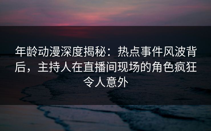 年龄动漫深度揭秘：热点事件风波背后，主持人在直播间现场的角色疯狂令人意外