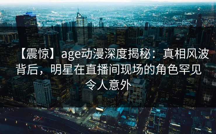 【震惊】age动漫深度揭秘:真相风波背后,明星在直播间现场的角色罕见令人意外 【震惊】age动漫深度揭秘:真相风波背后,明星在直播间现场的角色罕见令人意外