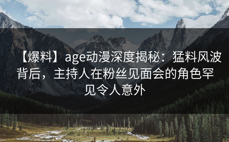 【爆料】age动漫深度揭秘：猛料风波背后，主持人在粉丝见面会的角色罕见令人意外
