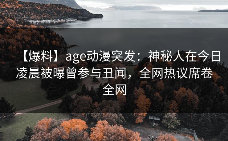 【爆料】age动漫突发：神秘人在今日凌晨被曝曾参与丑闻，全网热议席卷全网