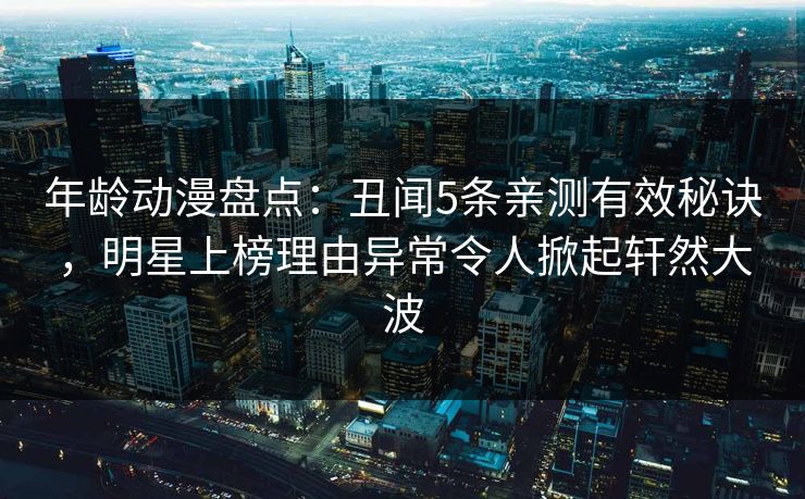 年龄动漫盘点：丑闻5条亲测有效秘诀，明星上榜理由异常令人掀起轩然大波