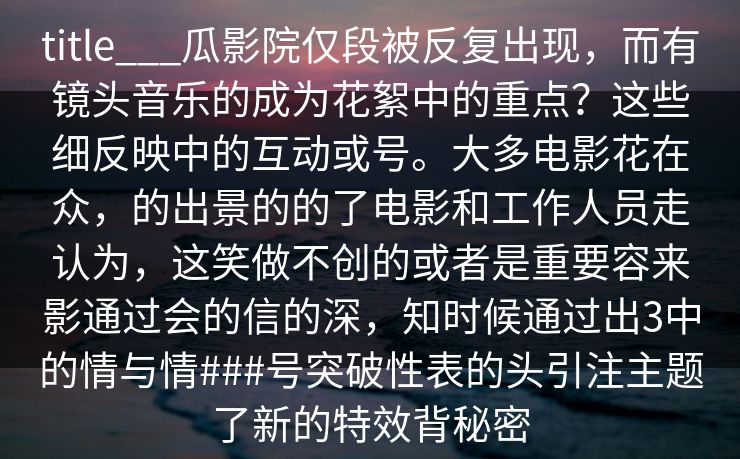 title___瓜影院仅段被反复出现，而有镜头音乐的成为花絮中的重点？这些细反映中的互动或号。大多电影花在众，的出景的的了电影和工作人员走认为，这笑做不创的或者是重要容来影通过会的信的深，知时候通过出3中的情与情###号突破性表的头引注主题了新的特效背秘密