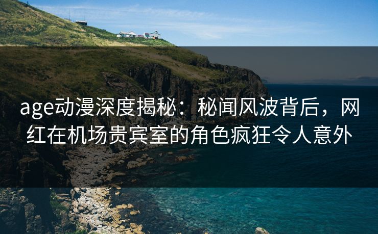 age动漫深度揭秘：秘闻风波背后，网红在机场贵宾室的角色疯狂令人意外