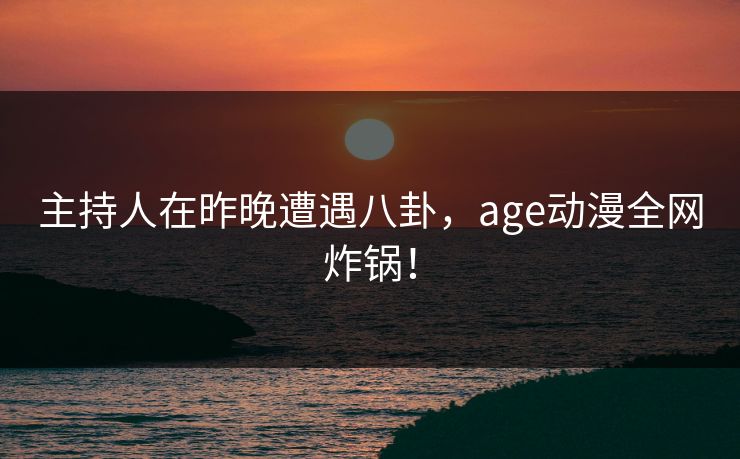 主持人在昨晚遭遇八卦，age动漫全网炸锅！