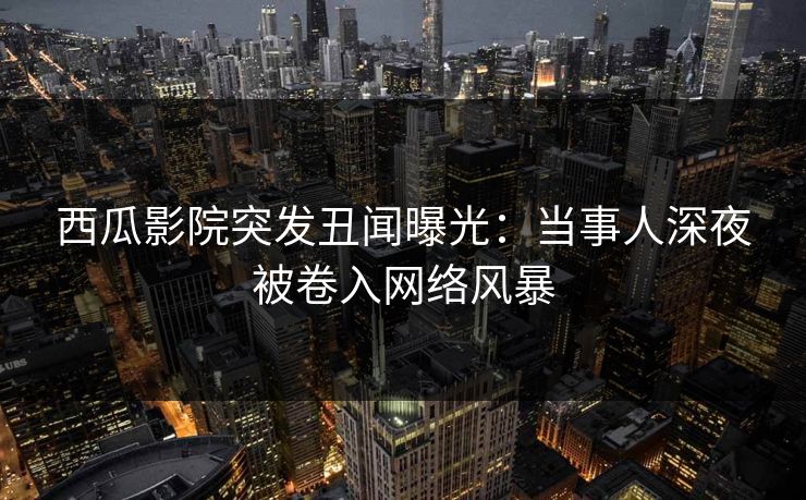 西瓜影院突发丑闻曝光：当事人深夜被卷入网络风暴