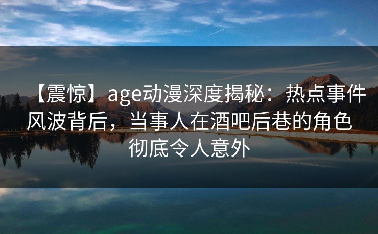 【震惊】age动漫深度揭秘：热点事件风波背后，当事人在酒吧后巷的角色彻底令人意外