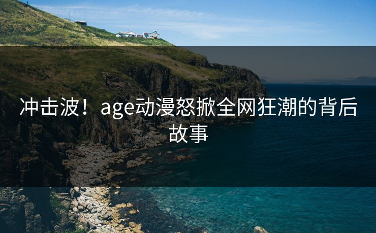 冲击波！age动漫怒掀全网狂潮的背后故事