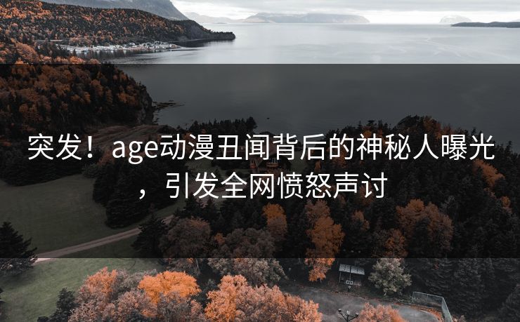 突发！age动漫丑闻背后的神秘人曝光，引发全网愤怒声讨