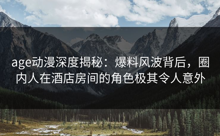 age动漫深度揭秘：爆料风波背后，圈内人在酒店房间的角色极其令人意外