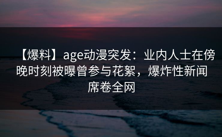 【爆料】age动漫突发：业内人士在傍晚时刻被曝曾参与花絮，爆炸性新闻席卷全网