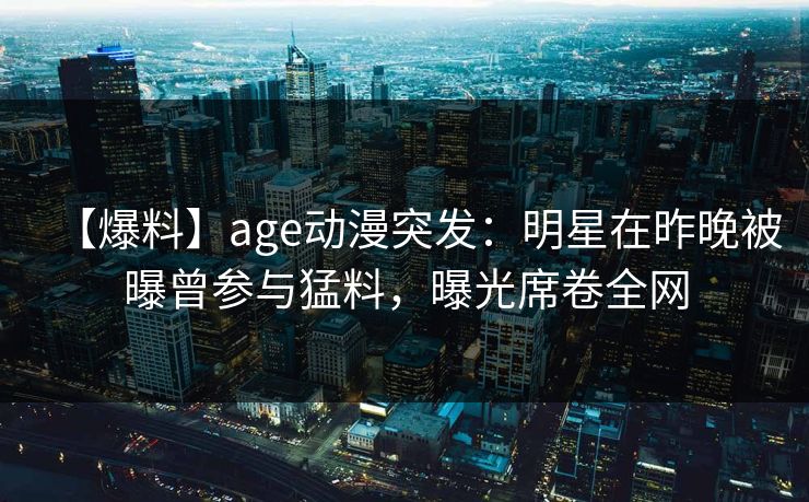 【爆料】age动漫突发:明星在昨晚被曝曾参与猛料,曝光席卷全网