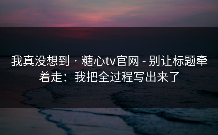 我真没想到 · 糖心tv官网 - 别让标题牵着走：我把全过程写出来了