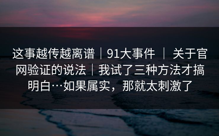 这事越传越离谱|91大事件 | 关于官网验证的说法|我试了三种方法才搞明白…如果属实,那就太刺激了 这事越传越离谱|91大事件 | 关于官网验证的说法|我试了三种方法才搞明白…如果属实,那就太刺激了