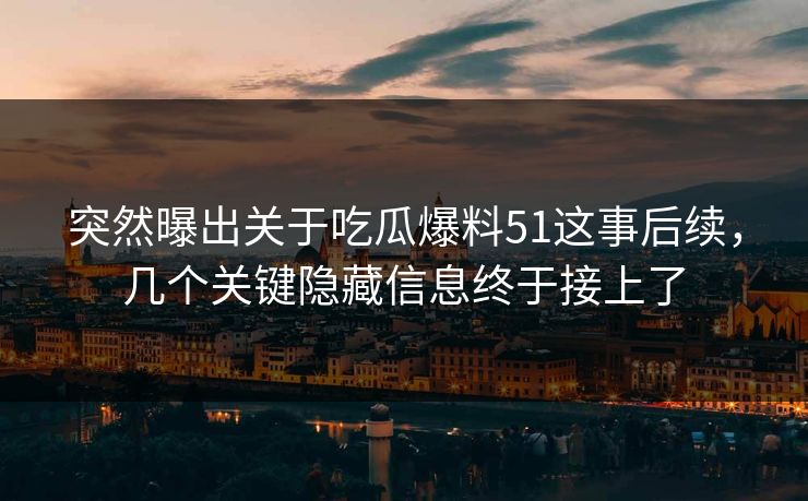突然曝出关于吃瓜爆料51这事后续，几个关键隐藏信息终于接上了