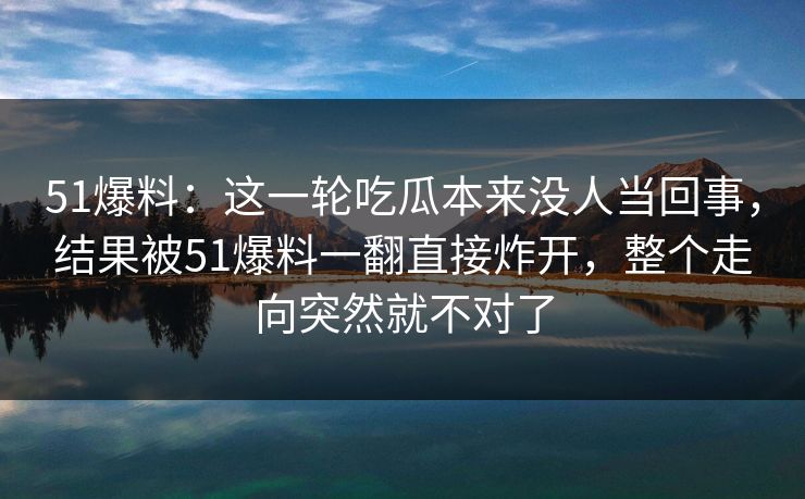 51爆料：这一轮吃瓜本来没人当回事，结果被51爆料一翻直接炸开，整个走向突然就不对了