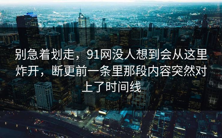 别急着划走，91网没人想到会从这里炸开，断更前一条里那段内容突然对上了时间线