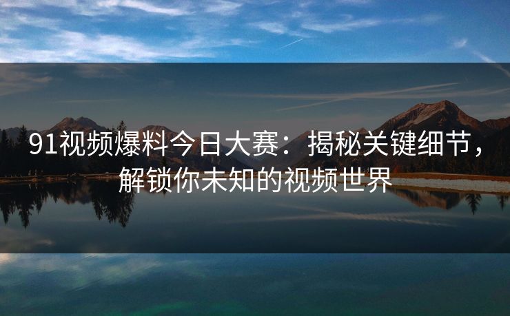 91视频爆料今日大赛：揭秘关键细节，解锁你未知的视频世界